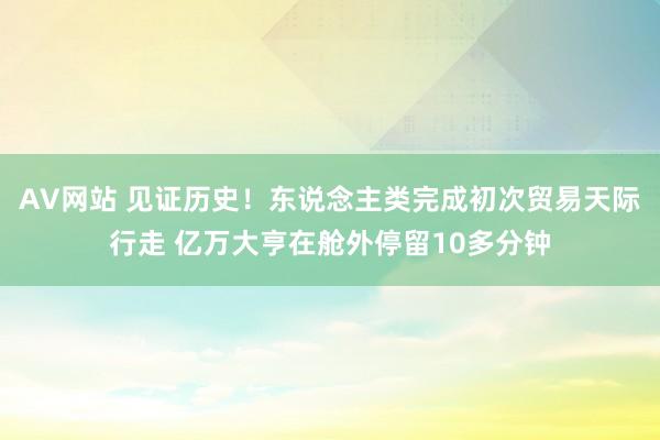 AV网站 见证历史！东说念主类完成初次贸易天际行走 亿万大亨在舱外停留10多分钟