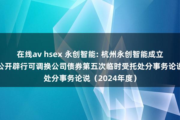 在线av hsex 永创智能: 杭州永创智能成立股份有限公司公开辟行可调换公司债券第五次临时受托处分事务论说(2024年度)