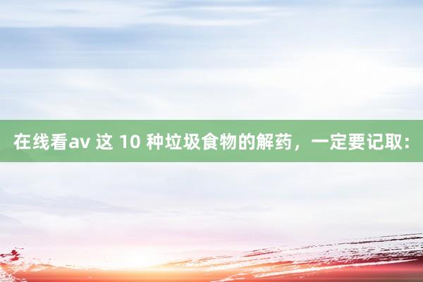 在线看av 这 10 种垃圾食物的解药,一定要记取: