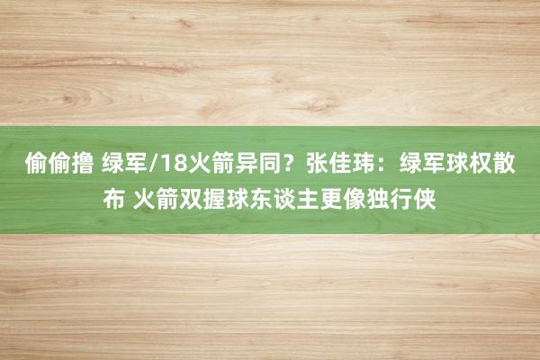 偷偷撸 绿军/18火箭异同？张佳玮：绿军球权散布 火箭双握球东谈主更像独行侠
