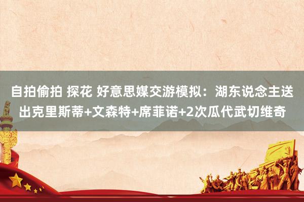 自拍偷拍 探花 好意思媒交游模拟：湖东说念主送出克里斯蒂+文森特+席菲诺+2次瓜代武切维奇