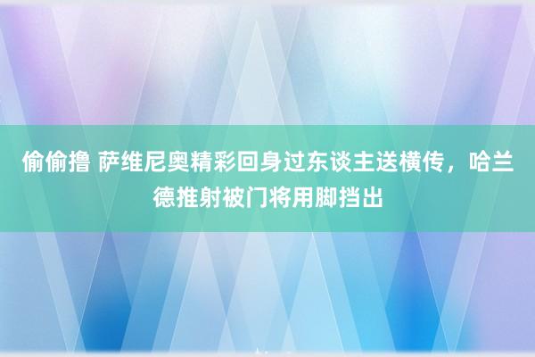 偷偷撸 萨维尼奥精彩回身过东谈主送横传，哈兰德推射被门将用脚挡出