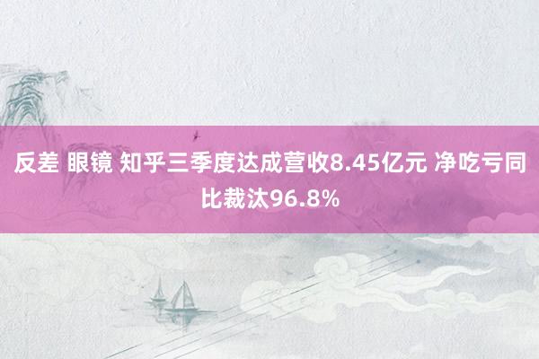反差 眼镜 知乎三季度达成营收8.45亿元 净吃亏同比裁汰96.8%