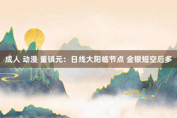 成人 动漫 董镇元：日线大阳临节点 金银短空后多