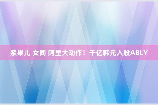 浆果儿 女同 阿里大动作！千亿韩元入股ABLY