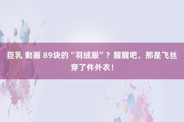 巨乳 動画 89块的“羽绒服”？醒醒吧，那是飞丝穿了件外衣！