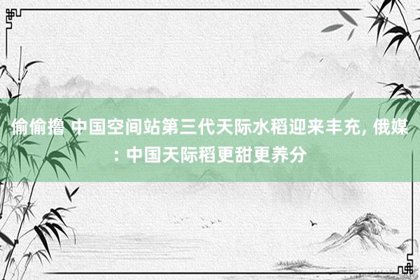 偷偷撸 中国空间站第三代天际水稻迎来丰充， 俄媒: 中国天际稻更甜更养分