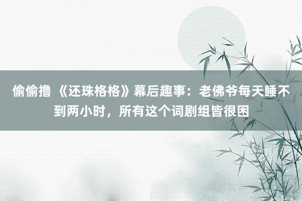 偷偷撸 《还珠格格》幕后趣事：老佛爷每天睡不到两小时，所有这个词剧组皆很困