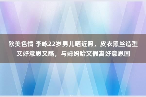 欧美色情 李咏22岁男儿晒近照，皮衣黑丝造型又好意思又酷，与姆妈哈文假寓好意思国