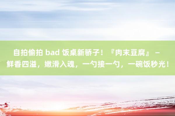 自拍偷拍 bad 饭桌新骄子！『肉末豆腐』 — 鲜香四溢，嫩滑入魂，一勺接一勺，一碗饭秒光！