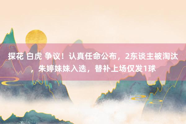 探花 白虎 争议！认真任命公布，2东谈主被淘汰，朱婷妹妹入选，替补上场仅发1球