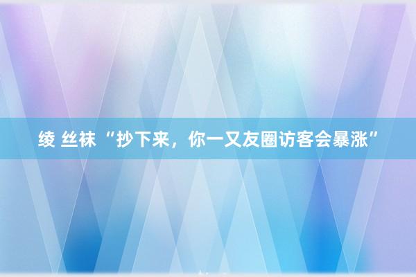 绫 丝袜 “抄下来，你一又友圈访客会暴涨”