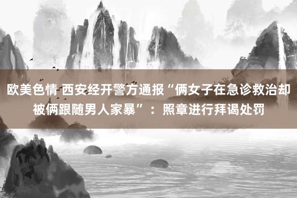 欧美色情 西安经开警方通报“俩女子在急诊救治却被俩跟随男人家暴” ：照章进行拜谒处罚