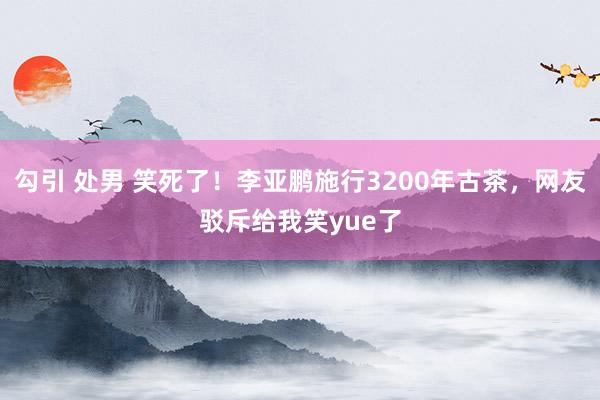 勾引 处男 笑死了！李亚鹏施行3200年古茶，网友驳斥给我笑yue了