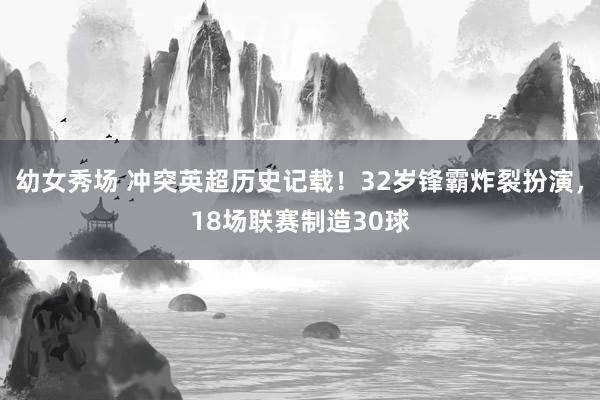 幼女秀场 冲突英超历史记载！32岁锋霸炸裂扮演，18场联赛制造30球