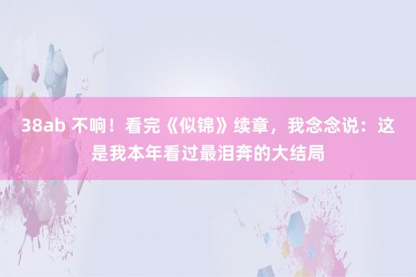 38ab 不响！看完《似锦》续章，我念念说：这是我本年看过最泪奔的大结局