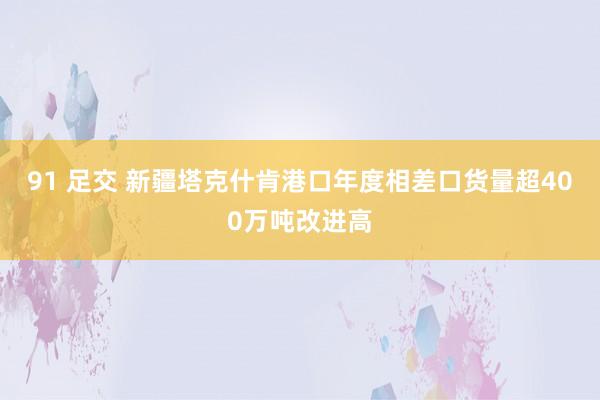 91 足交 新疆塔克什肯港口年度相差口货量超400万吨改进高