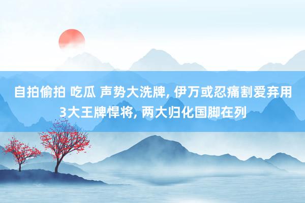 自拍偷拍 吃瓜 声势大洗牌， 伊万或忍痛割爱弃用3大王牌悍将， 两大归化国脚在列