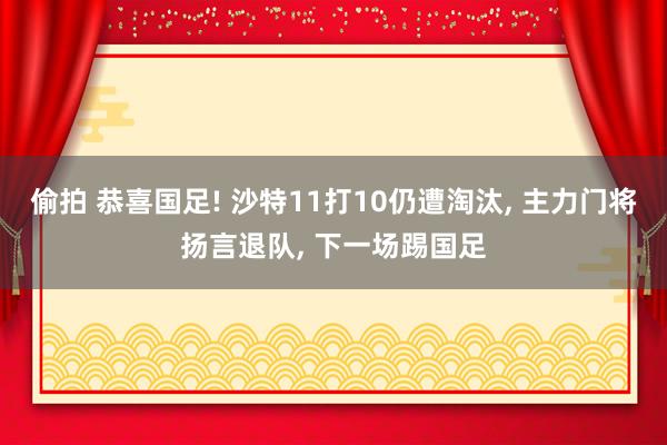 偷拍 恭喜国足! 沙特11打10仍遭淘汰， 主力门将扬言退队， 下一场踢国足
