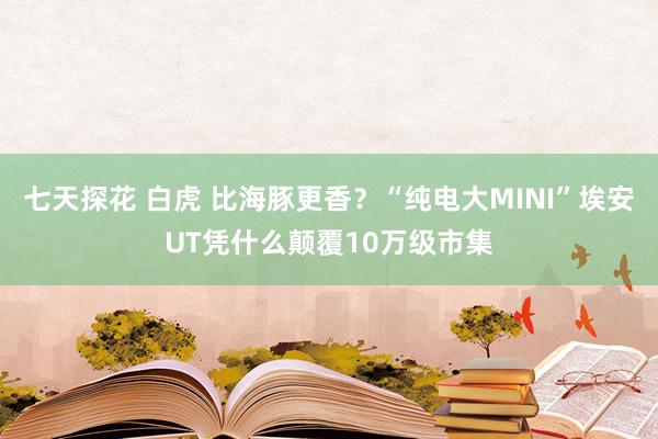 七天探花 白虎 比海豚更香？“纯电大MINI”埃安UT凭什么颠覆10万级市集