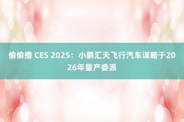 偷偷撸 CES 2025：小鹏汇天飞行汽车谋略于2026年量产委派