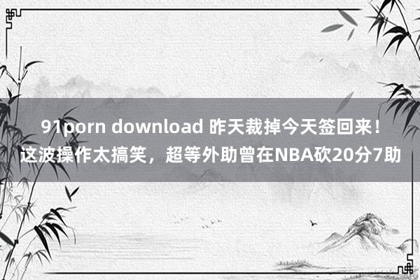 91porn download 昨天裁掉今天签回来！这波操作太搞笑，超等外助曾在NBA砍20分7助