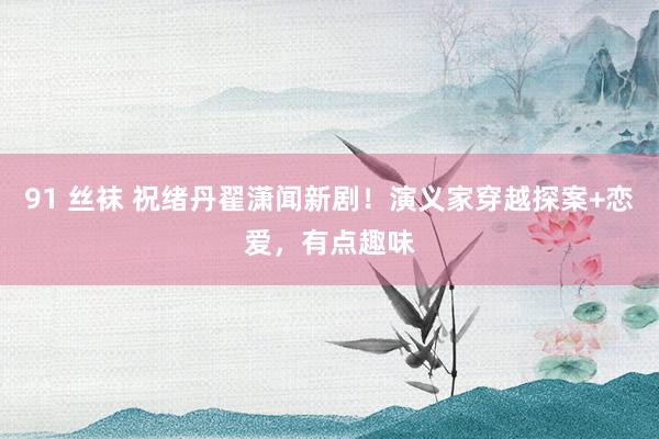 91 丝袜 祝绪丹翟潇闻新剧！演义家穿越探案+恋爱，有点趣味