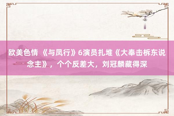欧美色情 《与凤行》6演员扎堆《大奉击柝东说念主》，个个反差大，刘冠麟藏得深