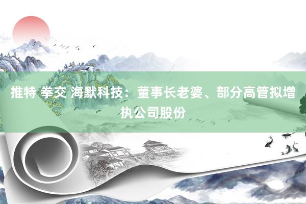 推特 拳交 海默科技：董事长老婆、部分高管拟增执公司股份