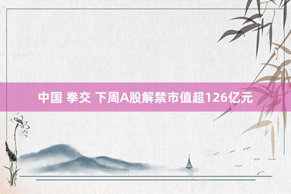 中国 拳交 下周A股解禁市值超126亿元