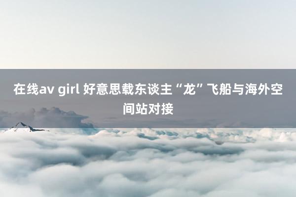 在线av girl 好意思载东谈主“龙”飞船与海外空间站对接