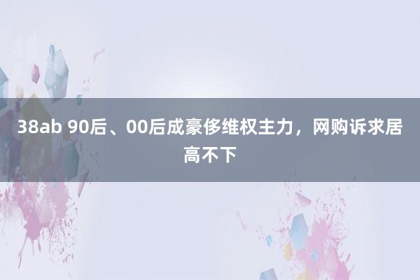 38ab 90后、00后成豪侈维权主力，网购诉求居高不下