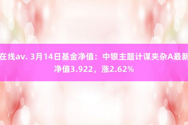 在线av. 3月14日基金净值：中银主题计谋夹杂A最新净值3.922，涨2.62%