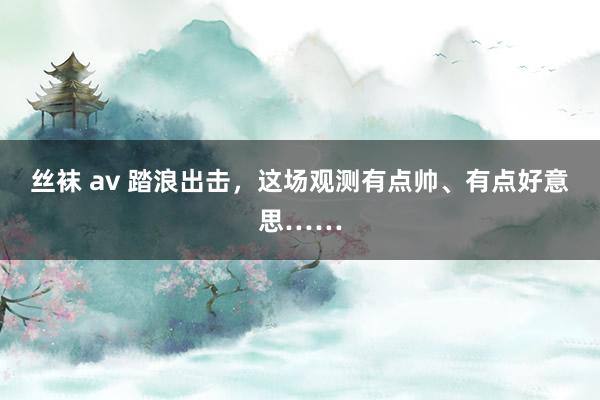 丝袜 av 踏浪出击，这场观测有点帅、有点好意思……