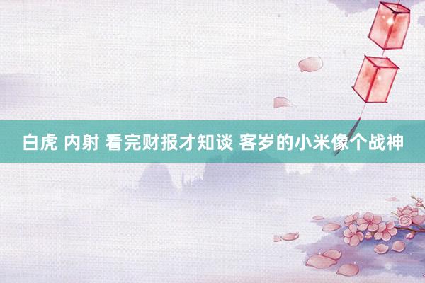 白虎 内射 看完财报才知谈 客岁的小米像个战神
