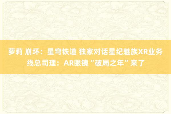 萝莉 崩坏：星穹铁道 独家对话星纪魅族XR业务线总司理：AR眼镜“破局之年”来了