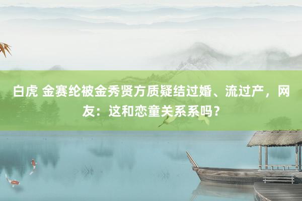 白虎 金赛纶被金秀贤方质疑结过婚、流过产，网友：这和恋童关系系吗？