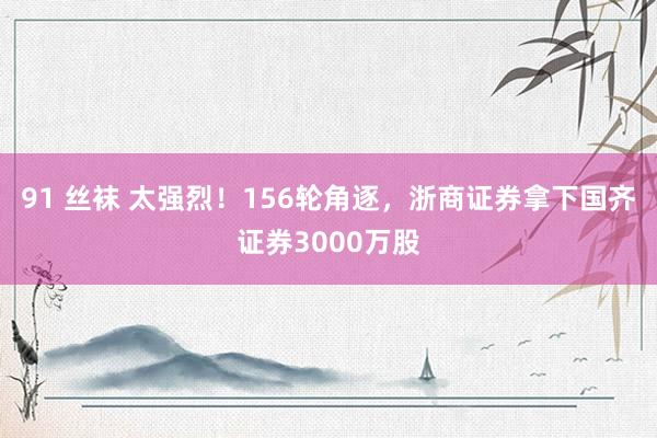 91 丝袜 太强烈！156轮角逐，浙商证券拿下国齐证券3000万股