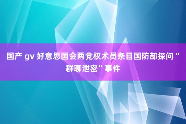 国产 gv 好意思国会两党权术员条目国防部探问“群聊泄密”事件
