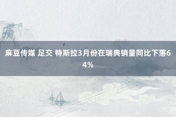 麻豆传媒 足交 特斯拉3月份在瑞典销量同比下落64%