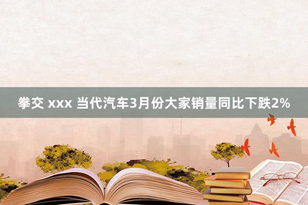 拳交 xxx 当代汽车3月份大家销量同比下跌2%