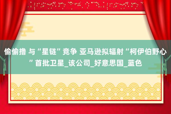 偷偷撸 与“星链”竞争 亚马逊拟辐射“柯伊伯野心”首批卫星_该公司_好意思国_蓝色
