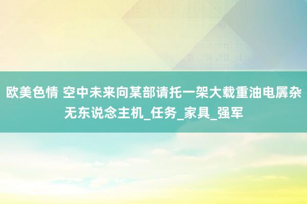 欧美色情 空中未来向某部请托一架大载重油电羼杂无东说念主机_任务_家具_强军
