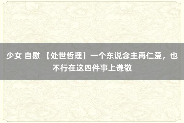 少女 自慰 【处世哲理】一个东说念主再仁爱，也不行在这四件事上谦敬
