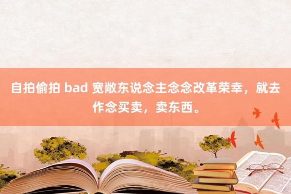 自拍偷拍 bad 宽敞东说念主念念改革荣幸，就去作念买卖，卖东西。