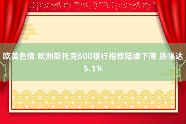 欧美色情 欧洲斯托克600银行指数陆续下降 跌幅达5.1%