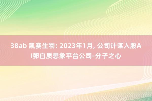 38ab 凯赛生物: 2023年1月， 公司计谋入股AI卵白质想象平台公司-分子之心