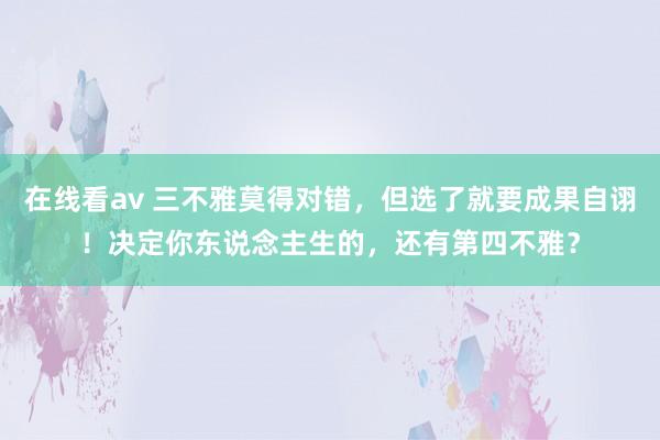 在线看av 三不雅莫得对错，但选了就要成果自诩！决定你东说念主生的，还有第四不雅？