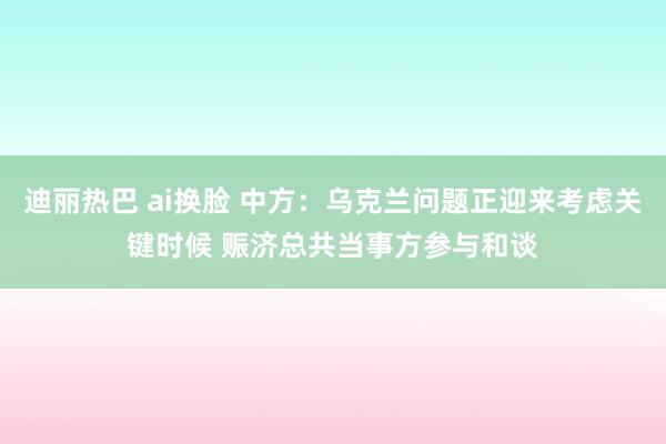 迪丽热巴 ai换脸 中方：乌克兰问题正迎来考虑关键时候 赈济总共当事方参与和谈