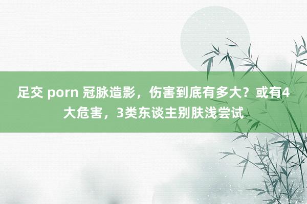 足交 porn 冠脉造影，伤害到底有多大？或有4大危害，3类东谈主别肤浅尝试
